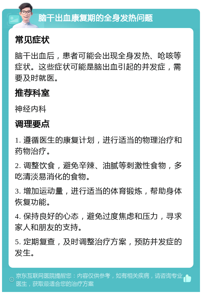 脑干出血康复期的全身发热问题 常见症状 脑干出血后，患者可能会出现全身发热、呛咳等症状。这些症状可能是脑出血引起的并发症，需要及时就医。 推荐科室 神经内科 调理要点 1. 遵循医生的康复计划，进行适当的物理治疗和药物治疗。 2. 调整饮食，避免辛辣、油腻等刺激性食物，多吃清淡易消化的食物。 3. 增加运动量，进行适当的体育锻炼，帮助身体恢复功能。 4. 保持良好的心态，避免过度焦虑和压力，寻求家人和朋友的支持。 5. 定期复查，及时调整治疗方案，预防并发症的发生。