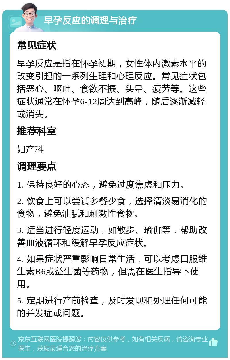 早孕反应的调理与治疗 常见症状 早孕反应是指在怀孕初期，女性体内激素水平的改变引起的一系列生理和心理反应。常见症状包括恶心、呕吐、食欲不振、头晕、疲劳等。这些症状通常在怀孕6-12周达到高峰，随后逐渐减轻或消失。 推荐科室 妇产科 调理要点 1. 保持良好的心态，避免过度焦虑和压力。 2. 饮食上可以尝试多餐少食，选择清淡易消化的食物，避免油腻和刺激性食物。 3. 适当进行轻度运动，如散步、瑜伽等，帮助改善血液循环和缓解早孕反应症状。 4. 如果症状严重影响日常生活，可以考虑口服维生素B6或益生菌等药物，但需在医生指导下使用。 5. 定期进行产前检查，及时发现和处理任何可能的并发症或问题。