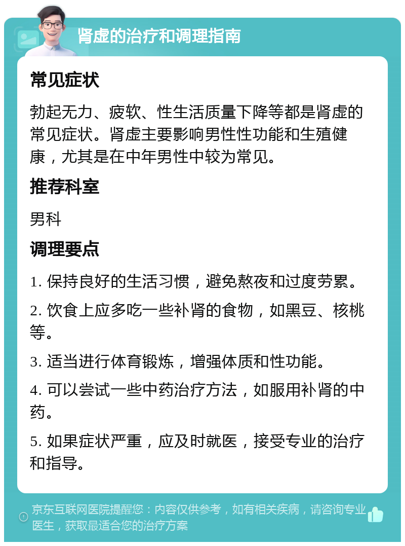 肾虚的治疗和调理指南 常见症状 勃起无力、疲软、性生活质量下降等都是肾虚的常见症状。肾虚主要影响男性性功能和生殖健康，尤其是在中年男性中较为常见。 推荐科室 男科 调理要点 1. 保持良好的生活习惯，避免熬夜和过度劳累。 2. 饮食上应多吃一些补肾的食物，如黑豆、核桃等。 3. 适当进行体育锻炼，增强体质和性功能。 4. 可以尝试一些中药治疗方法，如服用补肾的中药。 5. 如果症状严重，应及时就医，接受专业的治疗和指导。