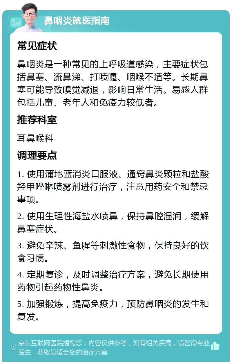 鼻咽炎就医指南 常见症状 鼻咽炎是一种常见的上呼吸道感染，主要症状包括鼻塞、流鼻涕、打喷嚏、咽喉不适等。长期鼻塞可能导致嗅觉减退，影响日常生活。易感人群包括儿童、老年人和免疫力较低者。 推荐科室 耳鼻喉科 调理要点 1. 使用蒲地蓝消炎口服液、通窍鼻炎颗粒和盐酸羟甲唑啉喷雾剂进行治疗，注意用药安全和禁忌事项。 2. 使用生理性海盐水喷鼻，保持鼻腔湿润，缓解鼻塞症状。 3. 避免辛辣、鱼腥等刺激性食物，保持良好的饮食习惯。 4. 定期复诊，及时调整治疗方案，避免长期使用药物引起药物性鼻炎。 5. 加强锻炼，提高免疫力，预防鼻咽炎的发生和复发。