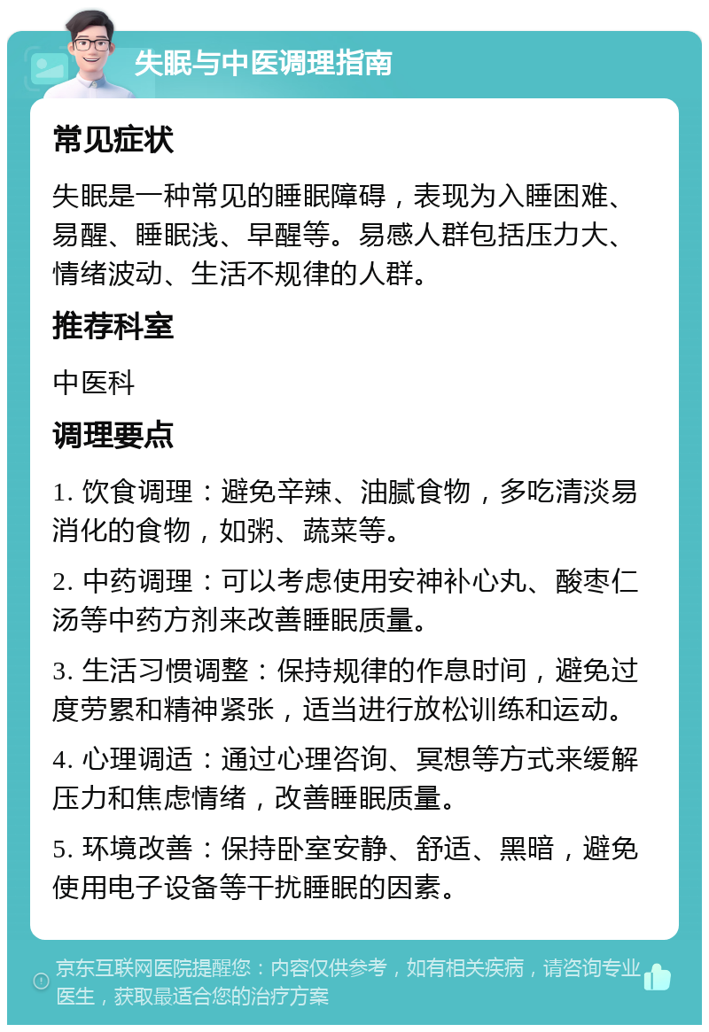 失眠与中医调理指南 常见症状 失眠是一种常见的睡眠障碍，表现为入睡困难、易醒、睡眠浅、早醒等。易感人群包括压力大、情绪波动、生活不规律的人群。 推荐科室 中医科 调理要点 1. 饮食调理：避免辛辣、油腻食物，多吃清淡易消化的食物，如粥、蔬菜等。 2. 中药调理：可以考虑使用安神补心丸、酸枣仁汤等中药方剂来改善睡眠质量。 3. 生活习惯调整：保持规律的作息时间，避免过度劳累和精神紧张，适当进行放松训练和运动。 4. 心理调适：通过心理咨询、冥想等方式来缓解压力和焦虑情绪，改善睡眠质量。 5. 环境改善：保持卧室安静、舒适、黑暗，避免使用电子设备等干扰睡眠的因素。