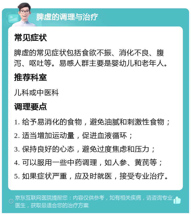 脾虚的调理与治疗 常见症状 脾虚的常见症状包括食欲不振、消化不良、腹泻、呕吐等。易感人群主要是婴幼儿和老年人。 推荐科室 儿科或中医科 调理要点 1. 给予易消化的食物，避免油腻和刺激性食物； 2. 适当增加运动量，促进血液循环； 3. 保持良好的心态，避免过度焦虑和压力； 4. 可以服用一些中药调理，如人参、黄芪等； 5. 如果症状严重，应及时就医，接受专业治疗。