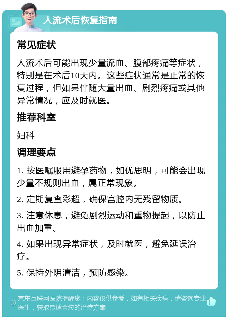 人流术后恢复指南 常见症状 人流术后可能出现少量流血、腹部疼痛等症状，特别是在术后10天内。这些症状通常是正常的恢复过程，但如果伴随大量出血、剧烈疼痛或其他异常情况，应及时就医。 推荐科室 妇科 调理要点 1. 按医嘱服用避孕药物，如优思明，可能会出现少量不规则出血，属正常现象。 2. 定期复查彩超，确保宫腔内无残留物质。 3. 注意休息，避免剧烈运动和重物提起，以防止出血加重。 4. 如果出现异常症状，及时就医，避免延误治疗。 5. 保持外阴清洁，预防感染。