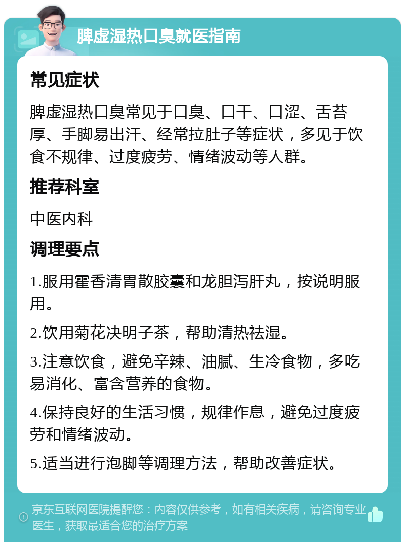 脾虚湿热口臭就医指南 常见症状 脾虚湿热口臭常见于口臭、口干、口涩、舌苔厚、手脚易出汗、经常拉肚子等症状，多见于饮食不规律、过度疲劳、情绪波动等人群。 推荐科室 中医内科 调理要点 1.服用霍香清胃散胶囊和龙胆泻肝丸，按说明服用。 2.饮用菊花决明子茶，帮助清热祛湿。 3.注意饮食，避免辛辣、油腻、生冷食物，多吃易消化、富含营养的食物。 4.保持良好的生活习惯，规律作息，避免过度疲劳和情绪波动。 5.适当进行泡脚等调理方法，帮助改善症状。