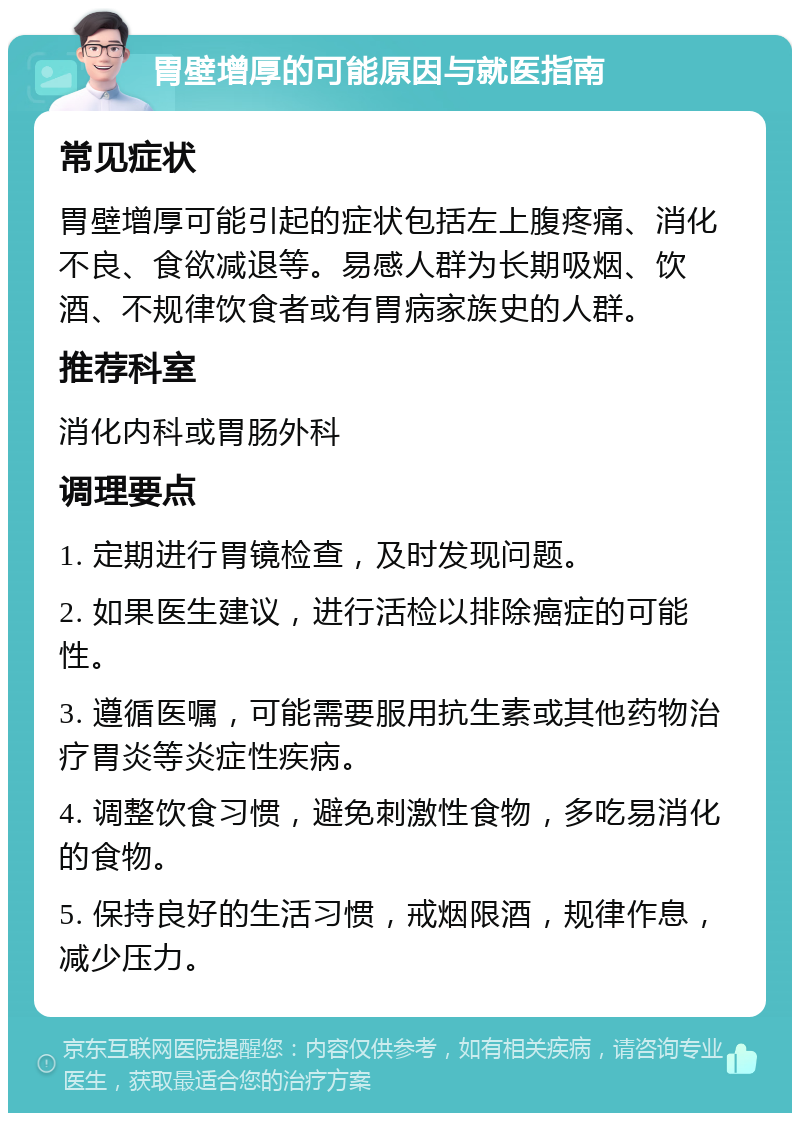 胃壁增厚的可能原因与就医指南 常见症状 胃壁增厚可能引起的症状包括左上腹疼痛、消化不良、食欲减退等。易感人群为长期吸烟、饮酒、不规律饮食者或有胃病家族史的人群。 推荐科室 消化内科或胃肠外科 调理要点 1. 定期进行胃镜检查，及时发现问题。 2. 如果医生建议，进行活检以排除癌症的可能性。 3. 遵循医嘱，可能需要服用抗生素或其他药物治疗胃炎等炎症性疾病。 4. 调整饮食习惯，避免刺激性食物，多吃易消化的食物。 5. 保持良好的生活习惯，戒烟限酒，规律作息，减少压力。