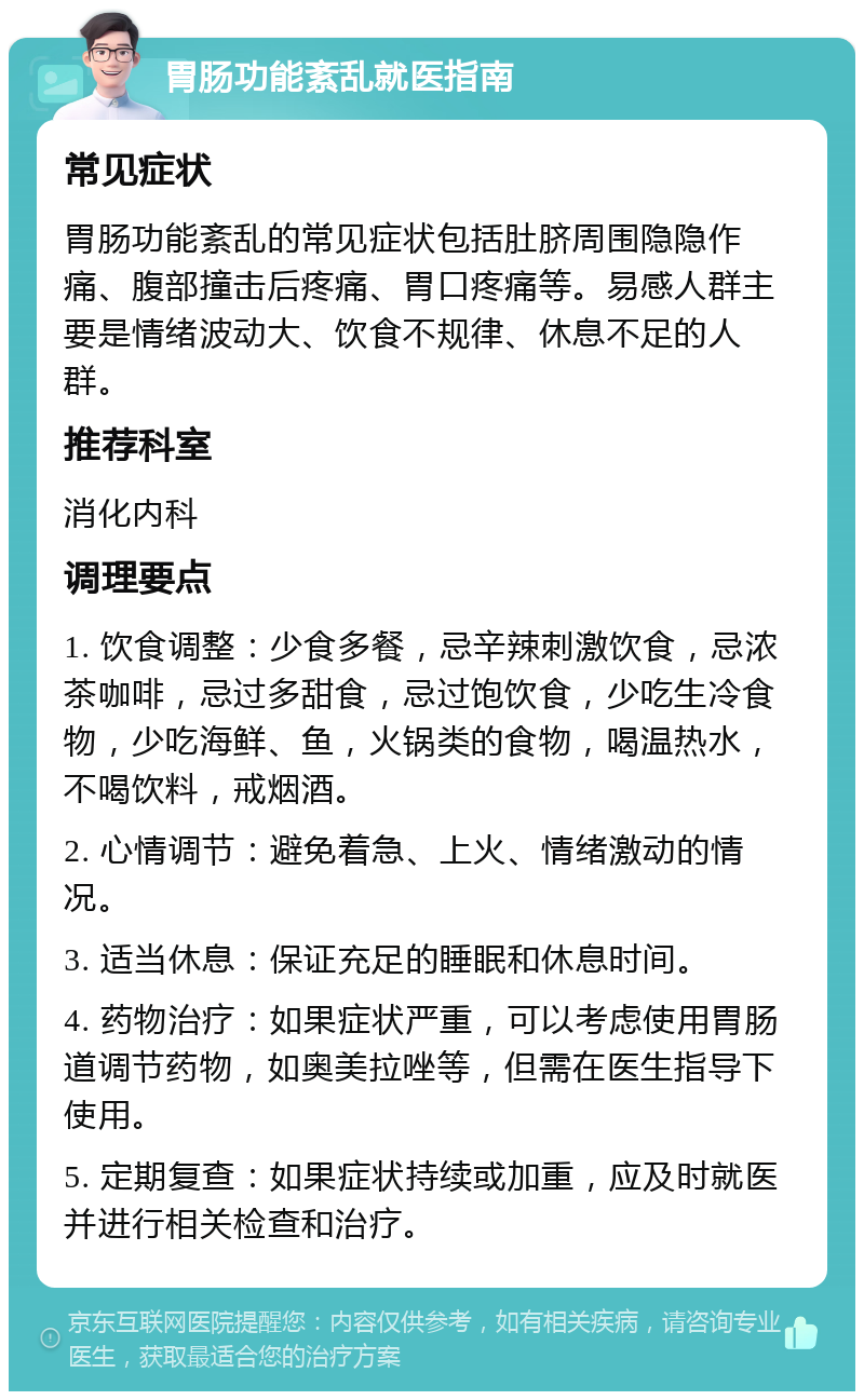 胃肠功能紊乱就医指南 常见症状 胃肠功能紊乱的常见症状包括肚脐周围隐隐作痛、腹部撞击后疼痛、胃口疼痛等。易感人群主要是情绪波动大、饮食不规律、休息不足的人群。 推荐科室 消化内科 调理要点 1. 饮食调整：少食多餐，忌辛辣刺激饮食，忌浓茶咖啡，忌过多甜食，忌过饱饮食，少吃生冷食物，少吃海鲜、鱼，火锅类的食物，喝温热水，不喝饮料，戒烟酒。 2. 心情调节：避免着急、上火、情绪激动的情况。 3. 适当休息：保证充足的睡眠和休息时间。 4. 药物治疗：如果症状严重，可以考虑使用胃肠道调节药物，如奥美拉唑等，但需在医生指导下使用。 5. 定期复查：如果症状持续或加重，应及时就医并进行相关检查和治疗。