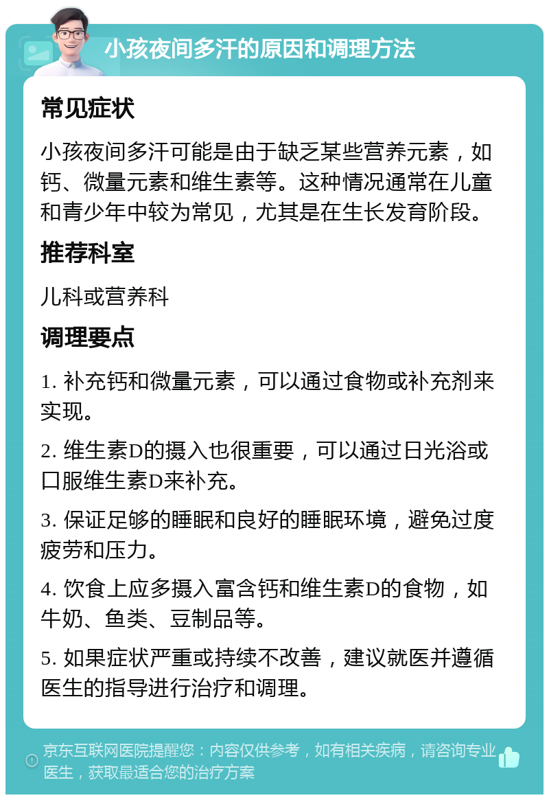 小孩夜间多汗的原因和调理方法 常见症状 小孩夜间多汗可能是由于缺乏某些营养元素，如钙、微量元素和维生素等。这种情况通常在儿童和青少年中较为常见，尤其是在生长发育阶段。 推荐科室 儿科或营养科 调理要点 1. 补充钙和微量元素，可以通过食物或补充剂来实现。 2. 维生素D的摄入也很重要，可以通过日光浴或口服维生素D来补充。 3. 保证足够的睡眠和良好的睡眠环境，避免过度疲劳和压力。 4. 饮食上应多摄入富含钙和维生素D的食物，如牛奶、鱼类、豆制品等。 5. 如果症状严重或持续不改善，建议就医并遵循医生的指导进行治疗和调理。