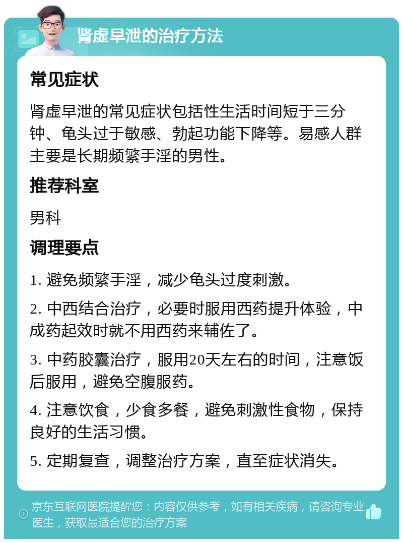 肾虚早泄的治疗方法 常见症状 肾虚早泄的常见症状包括性生活时间短于三分钟、龟头过于敏感、勃起功能下降等。易感人群主要是长期频繁手淫的男性。 推荐科室 男科 调理要点 1. 避免频繁手淫，减少龟头过度刺激。 2. 中西结合治疗，必要时服用西药提升体验，中成药起效时就不用西药来辅佐了。 3. 中药胶囊治疗，服用20天左右的时间，注意饭后服用，避免空腹服药。 4. 注意饮食，少食多餐，避免刺激性食物，保持良好的生活习惯。 5. 定期复查，调整治疗方案，直至症状消失。