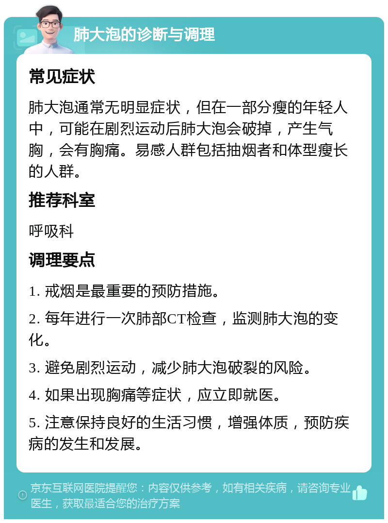 肺大泡的诊断与调理 常见症状 肺大泡通常无明显症状，但在一部分瘦的年轻人中，可能在剧烈运动后肺大泡会破掉，产生气胸，会有胸痛。易感人群包括抽烟者和体型瘦长的人群。 推荐科室 呼吸科 调理要点 1. 戒烟是最重要的预防措施。 2. 每年进行一次肺部CT检查，监测肺大泡的变化。 3. 避免剧烈运动，减少肺大泡破裂的风险。 4. 如果出现胸痛等症状，应立即就医。 5. 注意保持良好的生活习惯，增强体质，预防疾病的发生和发展。