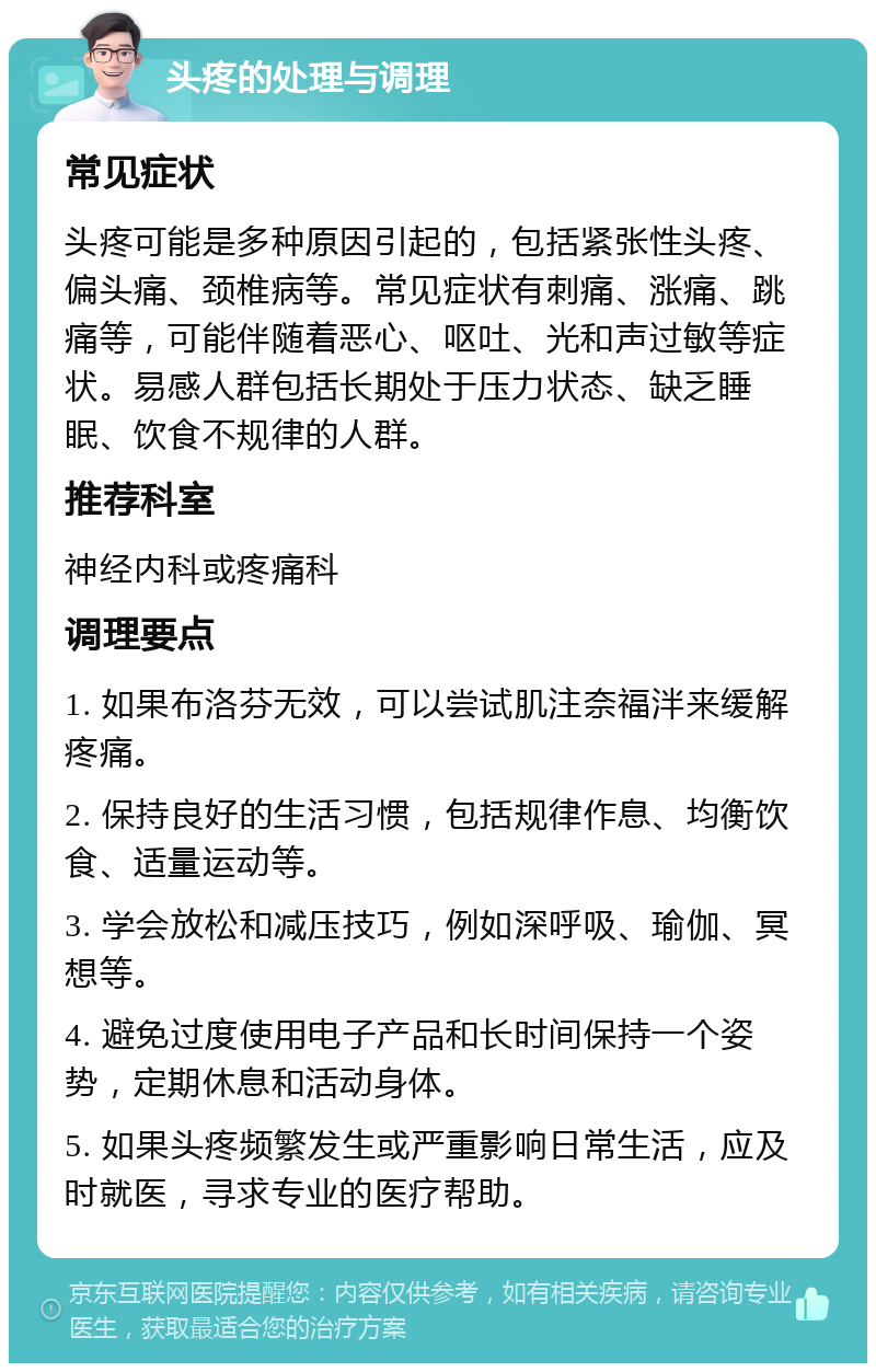 头疼的处理与调理 常见症状 头疼可能是多种原因引起的，包括紧张性头疼、偏头痛、颈椎病等。常见症状有刺痛、涨痛、跳痛等，可能伴随着恶心、呕吐、光和声过敏等症状。易感人群包括长期处于压力状态、缺乏睡眠、饮食不规律的人群。 推荐科室 神经内科或疼痛科 调理要点 1. 如果布洛芬无效，可以尝试肌注奈福泮来缓解疼痛。 2. 保持良好的生活习惯，包括规律作息、均衡饮食、适量运动等。 3. 学会放松和减压技巧，例如深呼吸、瑜伽、冥想等。 4. 避免过度使用电子产品和长时间保持一个姿势，定期休息和活动身体。 5. 如果头疼频繁发生或严重影响日常生活，应及时就医，寻求专业的医疗帮助。