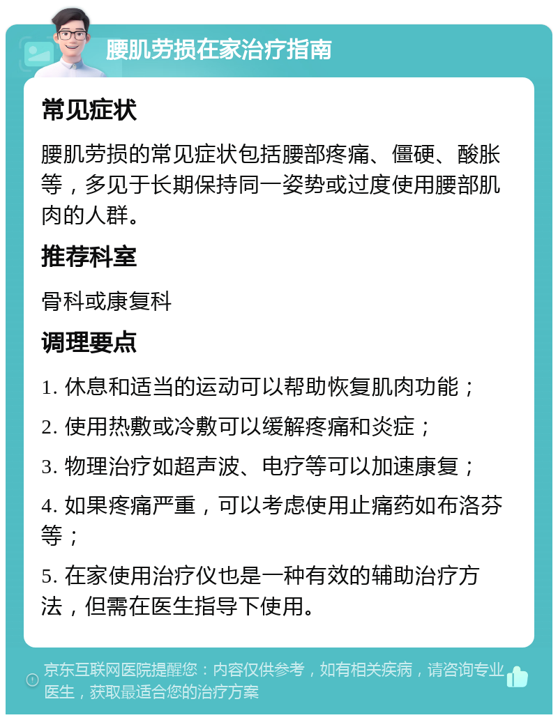 腰肌劳损在家治疗指南 常见症状 腰肌劳损的常见症状包括腰部疼痛、僵硬、酸胀等，多见于长期保持同一姿势或过度使用腰部肌肉的人群。 推荐科室 骨科或康复科 调理要点 1. 休息和适当的运动可以帮助恢复肌肉功能； 2. 使用热敷或冷敷可以缓解疼痛和炎症； 3. 物理治疗如超声波、电疗等可以加速康复； 4. 如果疼痛严重，可以考虑使用止痛药如布洛芬等； 5. 在家使用治疗仪也是一种有效的辅助治疗方法，但需在医生指导下使用。