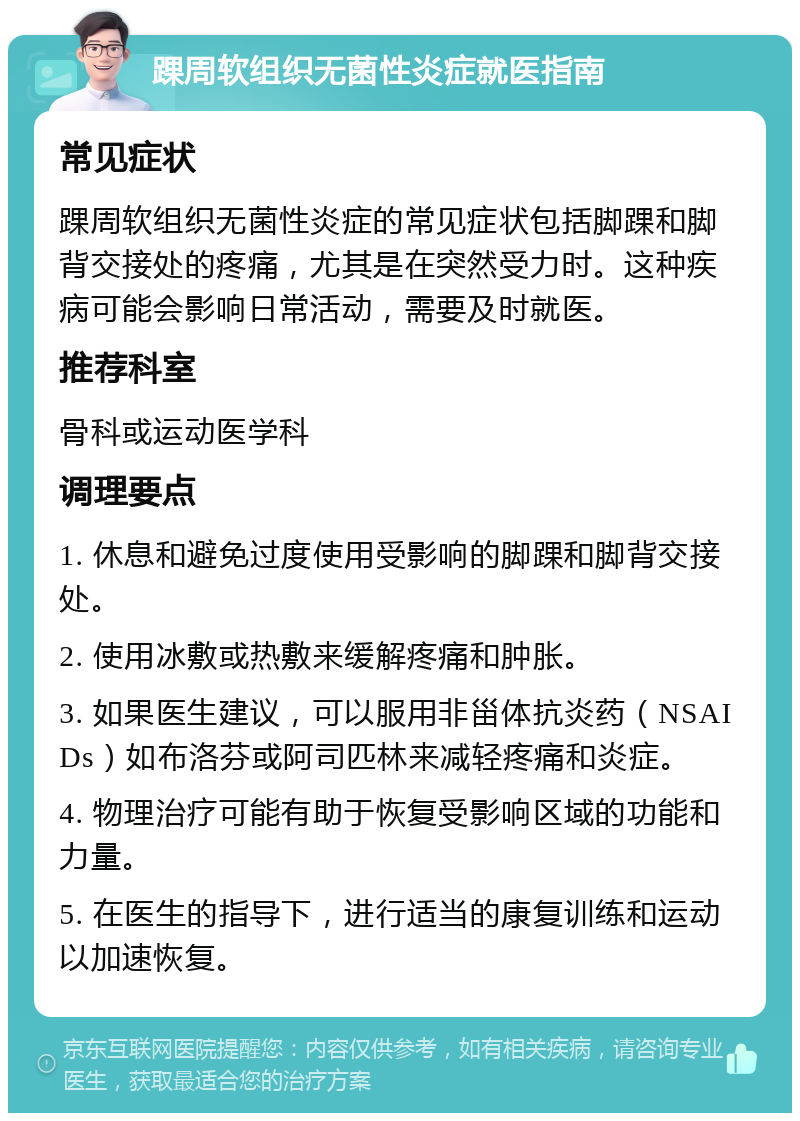 踝周软组织无菌性炎症就医指南 常见症状 踝周软组织无菌性炎症的常见症状包括脚踝和脚背交接处的疼痛，尤其是在突然受力时。这种疾病可能会影响日常活动，需要及时就医。 推荐科室 骨科或运动医学科 调理要点 1. 休息和避免过度使用受影响的脚踝和脚背交接处。 2. 使用冰敷或热敷来缓解疼痛和肿胀。 3. 如果医生建议，可以服用非甾体抗炎药（NSAIDs）如布洛芬或阿司匹林来减轻疼痛和炎症。 4. 物理治疗可能有助于恢复受影响区域的功能和力量。 5. 在医生的指导下，进行适当的康复训练和运动以加速恢复。