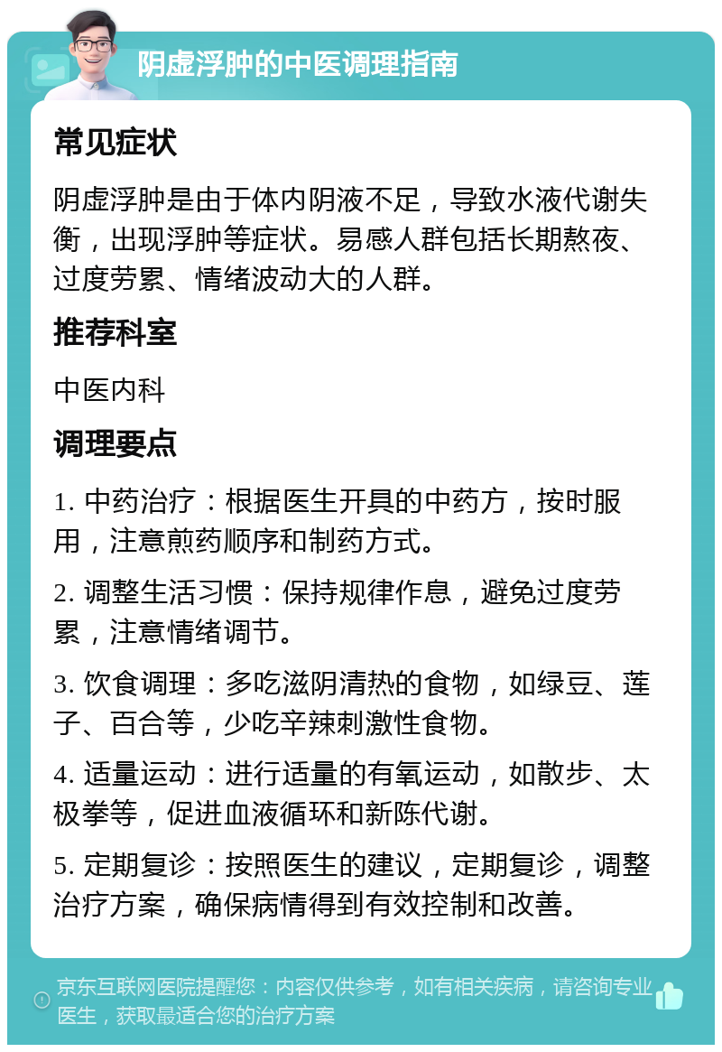 阴虚浮肿的中医调理指南 常见症状 阴虚浮肿是由于体内阴液不足，导致水液代谢失衡，出现浮肿等症状。易感人群包括长期熬夜、过度劳累、情绪波动大的人群。 推荐科室 中医内科 调理要点 1. 中药治疗：根据医生开具的中药方，按时服用，注意煎药顺序和制药方式。 2. 调整生活习惯：保持规律作息，避免过度劳累，注意情绪调节。 3. 饮食调理：多吃滋阴清热的食物，如绿豆、莲子、百合等，少吃辛辣刺激性食物。 4. 适量运动：进行适量的有氧运动，如散步、太极拳等，促进血液循环和新陈代谢。 5. 定期复诊：按照医生的建议，定期复诊，调整治疗方案，确保病情得到有效控制和改善。