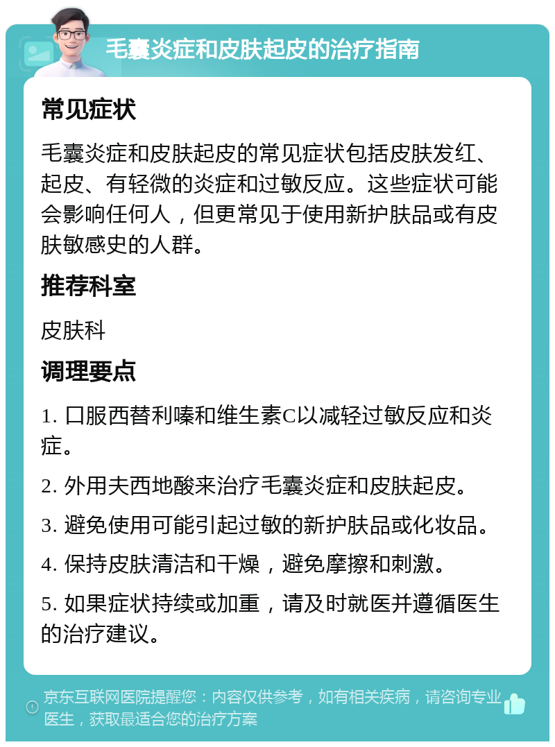 毛囊炎症和皮肤起皮的治疗指南 常见症状 毛囊炎症和皮肤起皮的常见症状包括皮肤发红、起皮、有轻微的炎症和过敏反应。这些症状可能会影响任何人，但更常见于使用新护肤品或有皮肤敏感史的人群。 推荐科室 皮肤科 调理要点 1. 口服西替利嗪和维生素C以减轻过敏反应和炎症。 2. 外用夫西地酸来治疗毛囊炎症和皮肤起皮。 3. 避免使用可能引起过敏的新护肤品或化妆品。 4. 保持皮肤清洁和干燥，避免摩擦和刺激。 5. 如果症状持续或加重，请及时就医并遵循医生的治疗建议。