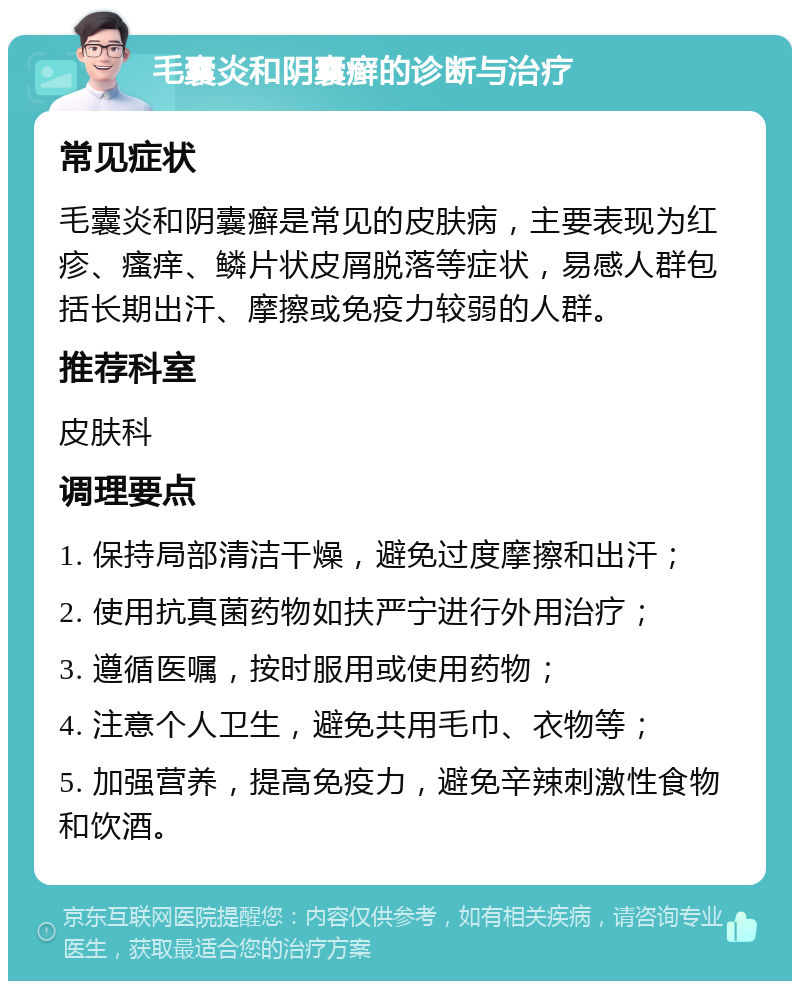 毛囊炎和阴囊癣的诊断与治疗 常见症状 毛囊炎和阴囊癣是常见的皮肤病，主要表现为红疹、瘙痒、鳞片状皮屑脱落等症状，易感人群包括长期出汗、摩擦或免疫力较弱的人群。 推荐科室 皮肤科 调理要点 1. 保持局部清洁干燥，避免过度摩擦和出汗； 2. 使用抗真菌药物如扶严宁进行外用治疗； 3. 遵循医嘱，按时服用或使用药物； 4. 注意个人卫生，避免共用毛巾、衣物等； 5. 加强营养，提高免疫力，避免辛辣刺激性食物和饮酒。