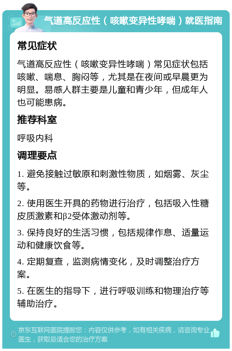 气道高反应性（咳嗽变异性哮喘）就医指南 常见症状 气道高反应性（咳嗽变异性哮喘）常见症状包括咳嗽、喘息、胸闷等，尤其是在夜间或早晨更为明显。易感人群主要是儿童和青少年，但成年人也可能患病。 推荐科室 呼吸内科 调理要点 1. 避免接触过敏原和刺激性物质，如烟雾、灰尘等。 2. 使用医生开具的药物进行治疗，包括吸入性糖皮质激素和β2受体激动剂等。 3. 保持良好的生活习惯，包括规律作息、适量运动和健康饮食等。 4. 定期复查，监测病情变化，及时调整治疗方案。 5. 在医生的指导下，进行呼吸训练和物理治疗等辅助治疗。