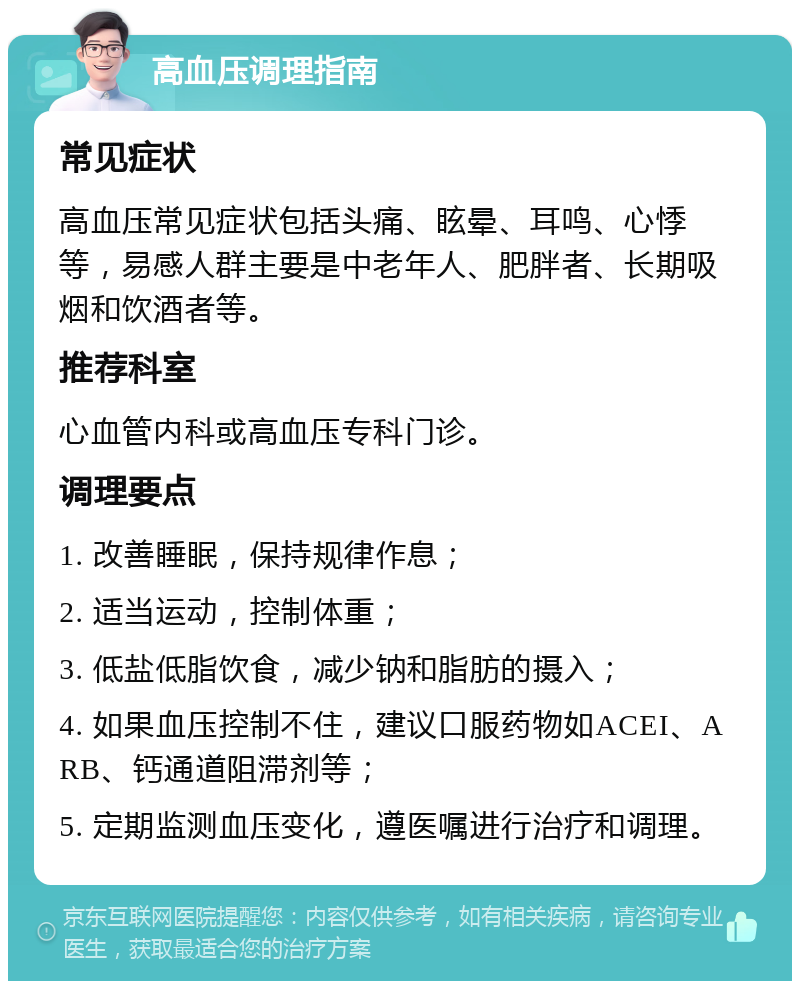 高血压调理指南 常见症状 高血压常见症状包括头痛、眩晕、耳鸣、心悸等，易感人群主要是中老年人、肥胖者、长期吸烟和饮酒者等。 推荐科室 心血管内科或高血压专科门诊。 调理要点 1. 改善睡眠，保持规律作息； 2. 适当运动，控制体重； 3. 低盐低脂饮食，减少钠和脂肪的摄入； 4. 如果血压控制不住，建议口服药物如ACEI、ARB、钙通道阻滞剂等； 5. 定期监测血压变化，遵医嘱进行治疗和调理。