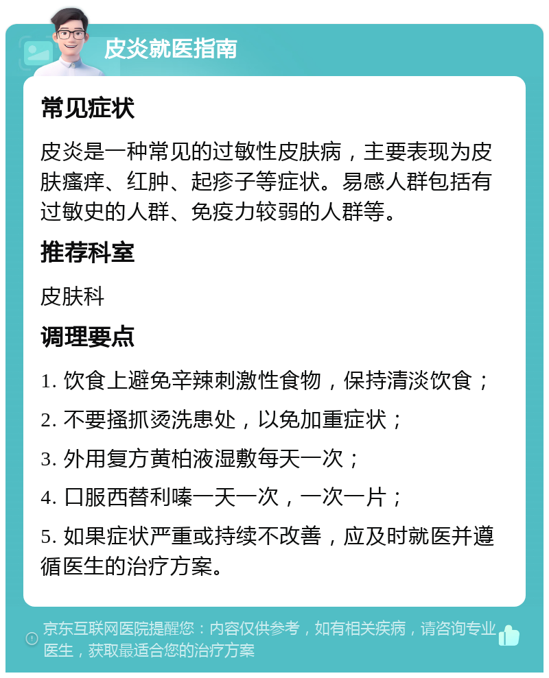 皮炎就医指南 常见症状 皮炎是一种常见的过敏性皮肤病，主要表现为皮肤瘙痒、红肿、起疹子等症状。易感人群包括有过敏史的人群、免疫力较弱的人群等。 推荐科室 皮肤科 调理要点 1. 饮食上避免辛辣刺激性食物，保持清淡饮食； 2. 不要搔抓烫洗患处，以免加重症状； 3. 外用复方黄柏液湿敷每天一次； 4. 口服西替利嗪一天一次，一次一片； 5. 如果症状严重或持续不改善，应及时就医并遵循医生的治疗方案。