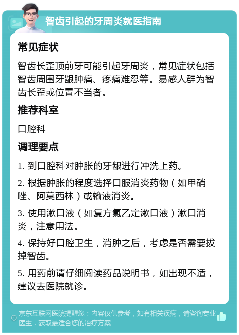 智齿引起的牙周炎就医指南 常见症状 智齿长歪顶前牙可能引起牙周炎，常见症状包括智齿周围牙龈肿痛、疼痛难忍等。易感人群为智齿长歪或位置不当者。 推荐科室 口腔科 调理要点 1. 到口腔科对肿胀的牙龈进行冲洗上药。 2. 根据肿胀的程度选择口服消炎药物（如甲硝唑、阿莫西林）或输液消炎。 3. 使用漱口液（如复方氯乙定漱口液）漱口消炎，注意用法。 4. 保持好口腔卫生，消肿之后，考虑是否需要拔掉智齿。 5. 用药前请仔细阅读药品说明书，如出现不适，建议去医院就诊。