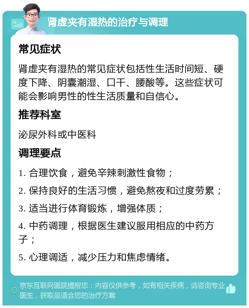 肾虚夹有湿热的治疗与调理 常见症状 肾虚夹有湿热的常见症状包括性生活时间短、硬度下降、阴囊潮湿、口干、腰酸等。这些症状可能会影响男性的性生活质量和自信心。 推荐科室 泌尿外科或中医科 调理要点 1. 合理饮食，避免辛辣刺激性食物； 2. 保持良好的生活习惯，避免熬夜和过度劳累； 3. 适当进行体育锻炼，增强体质； 4. 中药调理，根据医生建议服用相应的中药方子； 5. 心理调适，减少压力和焦虑情绪。