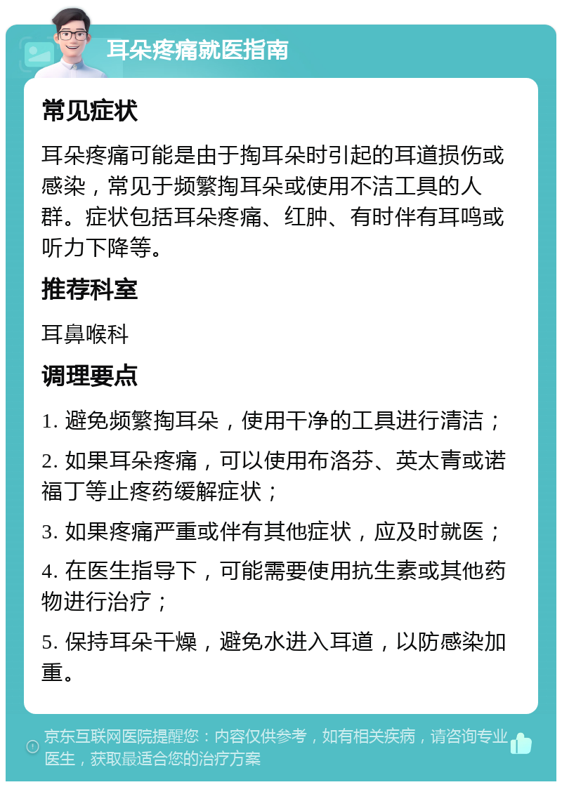 耳朵疼痛就医指南 常见症状 耳朵疼痛可能是由于掏耳朵时引起的耳道损伤或感染，常见于频繁掏耳朵或使用不洁工具的人群。症状包括耳朵疼痛、红肿、有时伴有耳鸣或听力下降等。 推荐科室 耳鼻喉科 调理要点 1. 避免频繁掏耳朵，使用干净的工具进行清洁； 2. 如果耳朵疼痛，可以使用布洛芬、英太青或诺福丁等止疼药缓解症状； 3. 如果疼痛严重或伴有其他症状，应及时就医； 4. 在医生指导下，可能需要使用抗生素或其他药物进行治疗； 5. 保持耳朵干燥，避免水进入耳道，以防感染加重。