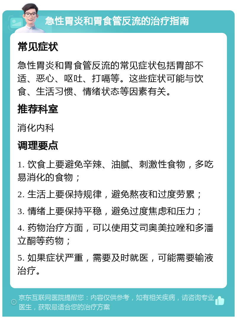 急性胃炎和胃食管反流的治疗指南 常见症状 急性胃炎和胃食管反流的常见症状包括胃部不适、恶心、呕吐、打嗝等。这些症状可能与饮食、生活习惯、情绪状态等因素有关。 推荐科室 消化内科 调理要点 1. 饮食上要避免辛辣、油腻、刺激性食物，多吃易消化的食物； 2. 生活上要保持规律，避免熬夜和过度劳累； 3. 情绪上要保持平稳，避免过度焦虑和压力； 4. 药物治疗方面，可以使用艾司奥美拉唑和多潘立酮等药物； 5. 如果症状严重，需要及时就医，可能需要输液治疗。