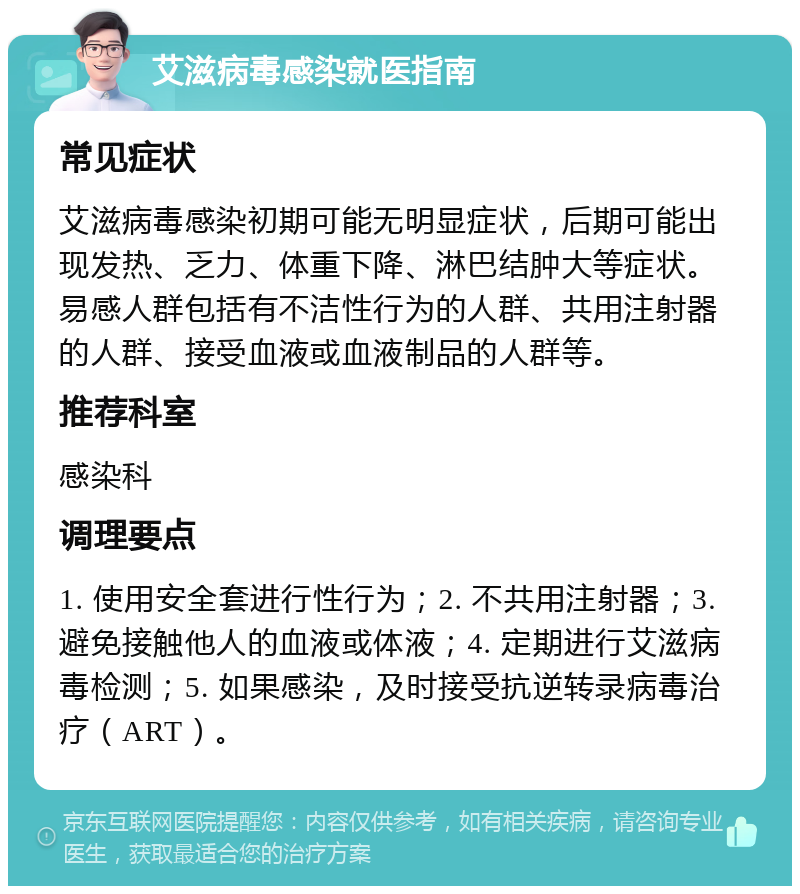 艾滋病毒感染就医指南 常见症状 艾滋病毒感染初期可能无明显症状，后期可能出现发热、乏力、体重下降、淋巴结肿大等症状。易感人群包括有不洁性行为的人群、共用注射器的人群、接受血液或血液制品的人群等。 推荐科室 感染科 调理要点 1. 使用安全套进行性行为；2. 不共用注射器；3. 避免接触他人的血液或体液；4. 定期进行艾滋病毒检测；5. 如果感染，及时接受抗逆转录病毒治疗（ART）。