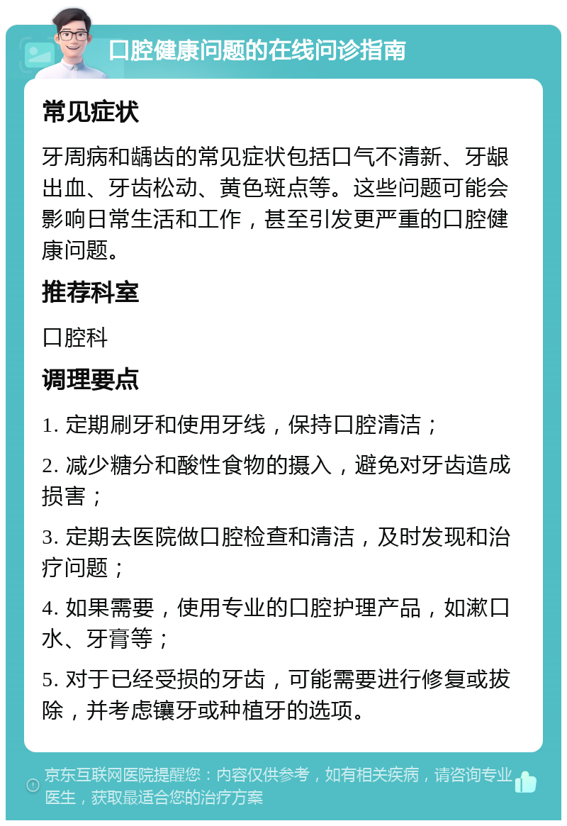 口腔健康问题的在线问诊指南 常见症状 牙周病和龋齿的常见症状包括口气不清新、牙龈出血、牙齿松动、黄色斑点等。这些问题可能会影响日常生活和工作，甚至引发更严重的口腔健康问题。 推荐科室 口腔科 调理要点 1. 定期刷牙和使用牙线，保持口腔清洁； 2. 减少糖分和酸性食物的摄入，避免对牙齿造成损害； 3. 定期去医院做口腔检查和清洁，及时发现和治疗问题； 4. 如果需要，使用专业的口腔护理产品，如漱口水、牙膏等； 5. 对于已经受损的牙齿，可能需要进行修复或拔除，并考虑镶牙或种植牙的选项。