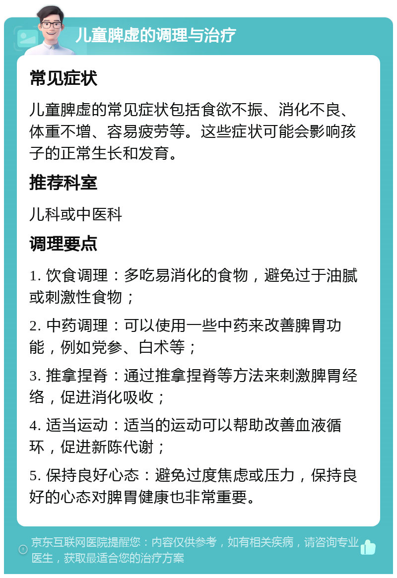 儿童脾虚的调理与治疗 常见症状 儿童脾虚的常见症状包括食欲不振、消化不良、体重不增、容易疲劳等。这些症状可能会影响孩子的正常生长和发育。 推荐科室 儿科或中医科 调理要点 1. 饮食调理：多吃易消化的食物，避免过于油腻或刺激性食物； 2. 中药调理：可以使用一些中药来改善脾胃功能，例如党参、白术等； 3. 推拿捏脊：通过推拿捏脊等方法来刺激脾胃经络，促进消化吸收； 4. 适当运动：适当的运动可以帮助改善血液循环，促进新陈代谢； 5. 保持良好心态：避免过度焦虑或压力，保持良好的心态对脾胃健康也非常重要。