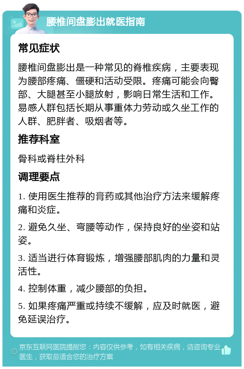 腰椎间盘膨出就医指南 常见症状 腰椎间盘膨出是一种常见的脊椎疾病，主要表现为腰部疼痛、僵硬和活动受限。疼痛可能会向臀部、大腿甚至小腿放射，影响日常生活和工作。易感人群包括长期从事重体力劳动或久坐工作的人群、肥胖者、吸烟者等。 推荐科室 骨科或脊柱外科 调理要点 1. 使用医生推荐的膏药或其他治疗方法来缓解疼痛和炎症。 2. 避免久坐、弯腰等动作，保持良好的坐姿和站姿。 3. 适当进行体育锻炼，增强腰部肌肉的力量和灵活性。 4. 控制体重，减少腰部的负担。 5. 如果疼痛严重或持续不缓解，应及时就医，避免延误治疗。