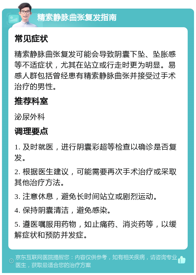 精索静脉曲张复发指南 常见症状 精索静脉曲张复发可能会导致阴囊下坠、坠胀感等不适症状，尤其在站立或行走时更为明显。易感人群包括曾经患有精索静脉曲张并接受过手术治疗的男性。 推荐科室 泌尿外科 调理要点 1. 及时就医，进行阴囊彩超等检查以确诊是否复发。 2. 根据医生建议，可能需要再次手术治疗或采取其他治疗方法。 3. 注意休息，避免长时间站立或剧烈运动。 4. 保持阴囊清洁，避免感染。 5. 遵医嘱服用药物，如止痛药、消炎药等，以缓解症状和预防并发症。