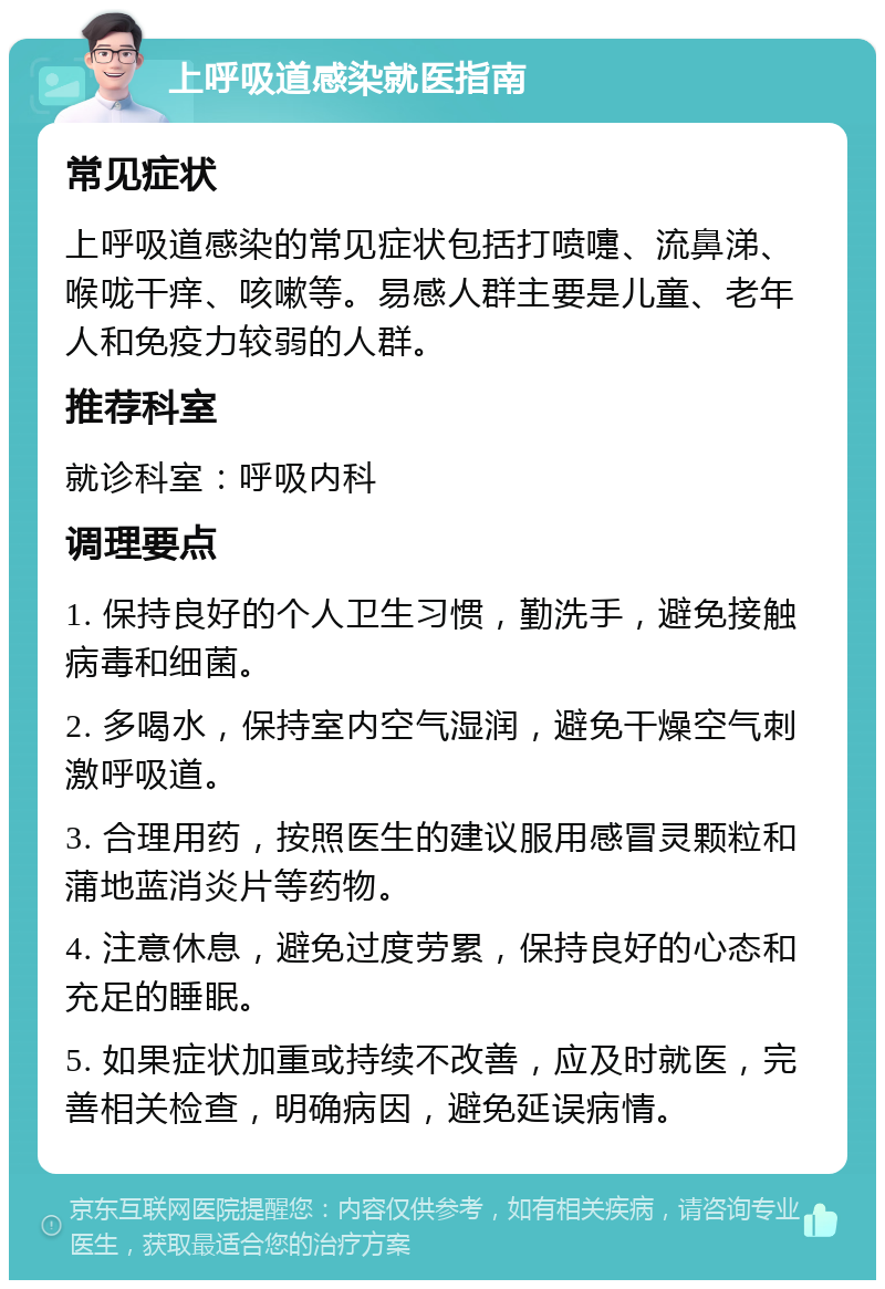 上呼吸道感染就医指南 常见症状 上呼吸道感染的常见症状包括打喷嚏、流鼻涕、喉咙干痒、咳嗽等。易感人群主要是儿童、老年人和免疫力较弱的人群。 推荐科室 就诊科室：呼吸内科 调理要点 1. 保持良好的个人卫生习惯，勤洗手，避免接触病毒和细菌。 2. 多喝水，保持室内空气湿润，避免干燥空气刺激呼吸道。 3. 合理用药，按照医生的建议服用感冒灵颗粒和蒲地蓝消炎片等药物。 4. 注意休息，避免过度劳累，保持良好的心态和充足的睡眠。 5. 如果症状加重或持续不改善，应及时就医，完善相关检查，明确病因，避免延误病情。