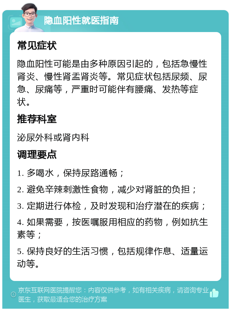 隐血阳性就医指南 常见症状 隐血阳性可能是由多种原因引起的，包括急慢性肾炎、慢性肾盂肾炎等。常见症状包括尿频、尿急、尿痛等，严重时可能伴有腰痛、发热等症状。 推荐科室 泌尿外科或肾内科 调理要点 1. 多喝水，保持尿路通畅； 2. 避免辛辣刺激性食物，减少对肾脏的负担； 3. 定期进行体检，及时发现和治疗潜在的疾病； 4. 如果需要，按医嘱服用相应的药物，例如抗生素等； 5. 保持良好的生活习惯，包括规律作息、适量运动等。