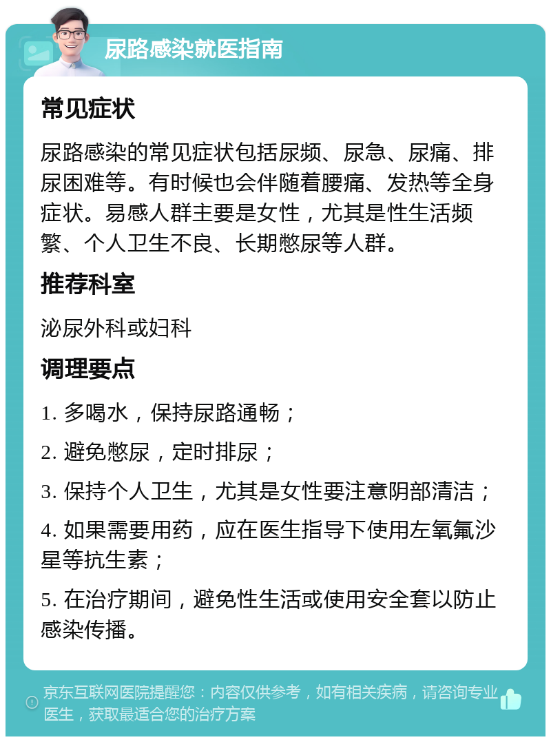 尿路感染就医指南 常见症状 尿路感染的常见症状包括尿频、尿急、尿痛、排尿困难等。有时候也会伴随着腰痛、发热等全身症状。易感人群主要是女性，尤其是性生活频繁、个人卫生不良、长期憋尿等人群。 推荐科室 泌尿外科或妇科 调理要点 1. 多喝水，保持尿路通畅； 2. 避免憋尿，定时排尿； 3. 保持个人卫生，尤其是女性要注意阴部清洁； 4. 如果需要用药，应在医生指导下使用左氧氟沙星等抗生素； 5. 在治疗期间，避免性生活或使用安全套以防止感染传播。