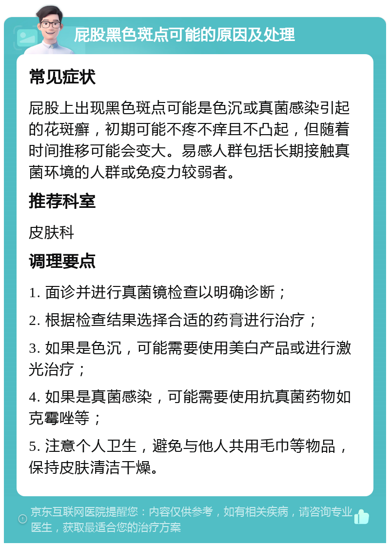 屁股黑色斑点可能的原因及处理 常见症状 屁股上出现黑色斑点可能是色沉或真菌感染引起的花斑癣，初期可能不疼不痒且不凸起，但随着时间推移可能会变大。易感人群包括长期接触真菌环境的人群或免疫力较弱者。 推荐科室 皮肤科 调理要点 1. 面诊并进行真菌镜检查以明确诊断； 2. 根据检查结果选择合适的药膏进行治疗； 3. 如果是色沉，可能需要使用美白产品或进行激光治疗； 4. 如果是真菌感染，可能需要使用抗真菌药物如克霉唑等； 5. 注意个人卫生，避免与他人共用毛巾等物品，保持皮肤清洁干燥。