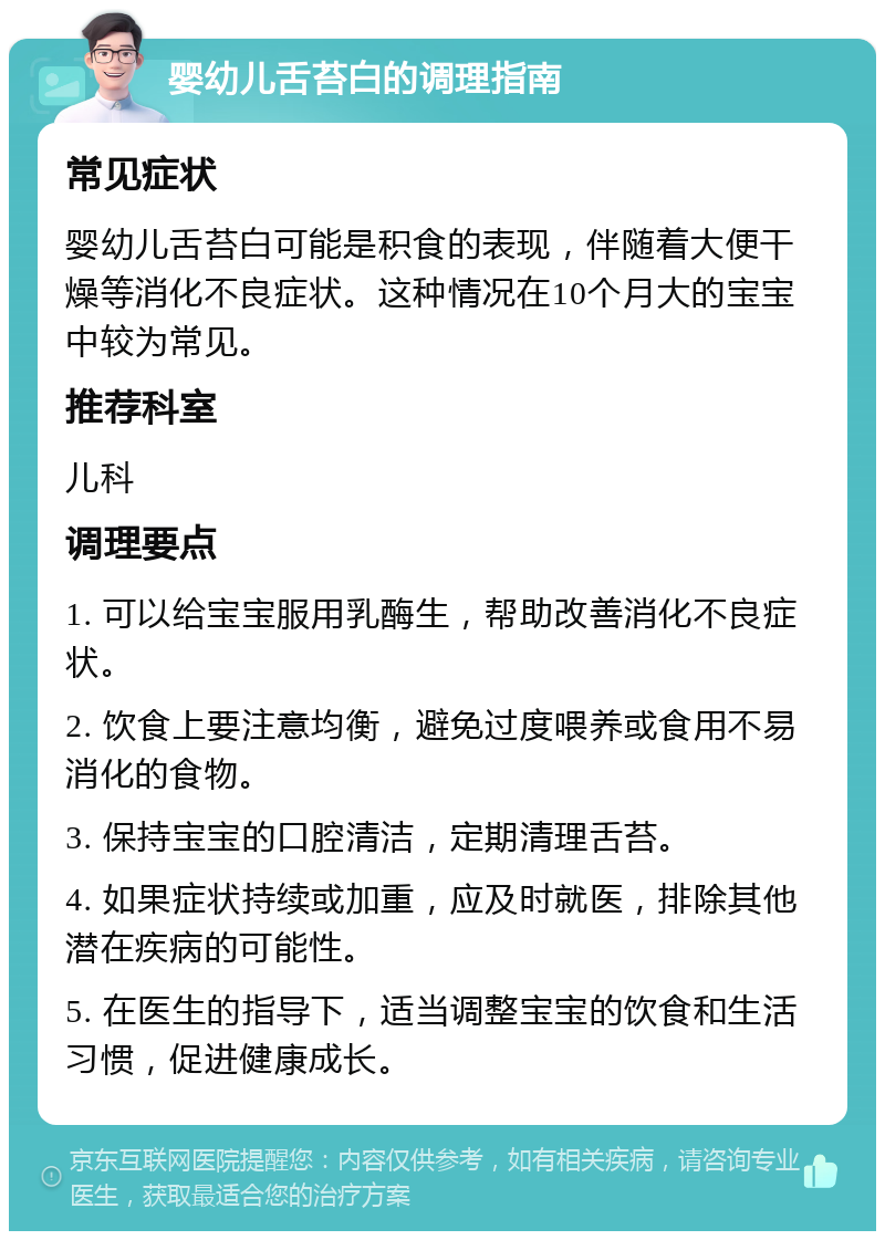 婴幼儿舌苔白的调理指南 常见症状 婴幼儿舌苔白可能是积食的表现，伴随着大便干燥等消化不良症状。这种情况在10个月大的宝宝中较为常见。 推荐科室 儿科 调理要点 1. 可以给宝宝服用乳酶生，帮助改善消化不良症状。 2. 饮食上要注意均衡，避免过度喂养或食用不易消化的食物。 3. 保持宝宝的口腔清洁，定期清理舌苔。 4. 如果症状持续或加重，应及时就医，排除其他潜在疾病的可能性。 5. 在医生的指导下，适当调整宝宝的饮食和生活习惯，促进健康成长。