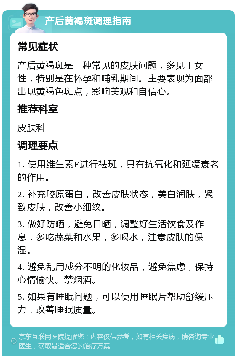 产后黄褐斑调理指南 常见症状 产后黄褐斑是一种常见的皮肤问题，多见于女性，特别是在怀孕和哺乳期间。主要表现为面部出现黄褐色斑点，影响美观和自信心。 推荐科室 皮肤科 调理要点 1. 使用维生素E进行祛斑，具有抗氧化和延缓衰老的作用。 2. 补充胶原蛋白，改善皮肤状态，美白润肤，紧致皮肤，改善小细纹。 3. 做好防晒，避免日晒，调整好生活饮食及作息，多吃蔬菜和水果，多喝水，注意皮肤的保湿。 4. 避免乱用成分不明的化妆品，避免焦虑，保持心情愉快。禁烟酒。 5. 如果有睡眠问题，可以使用睡眠片帮助舒缓压力，改善睡眠质量。