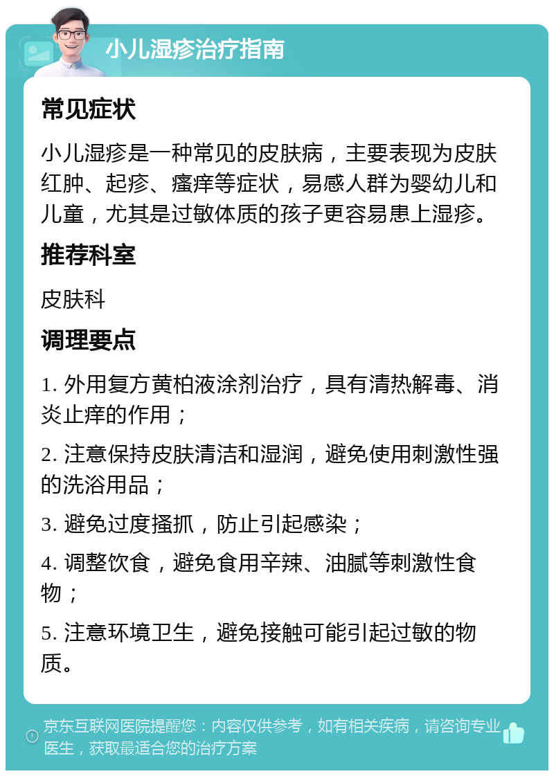 小儿湿疹治疗指南 常见症状 小儿湿疹是一种常见的皮肤病，主要表现为皮肤红肿、起疹、瘙痒等症状，易感人群为婴幼儿和儿童，尤其是过敏体质的孩子更容易患上湿疹。 推荐科室 皮肤科 调理要点 1. 外用复方黄柏液涂剂治疗，具有清热解毒、消炎止痒的作用； 2. 注意保持皮肤清洁和湿润，避免使用刺激性强的洗浴用品； 3. 避免过度搔抓，防止引起感染； 4. 调整饮食，避免食用辛辣、油腻等刺激性食物； 5. 注意环境卫生，避免接触可能引起过敏的物质。