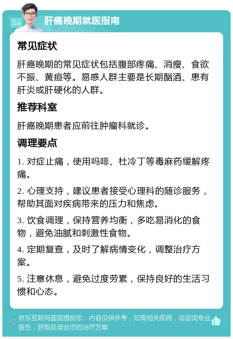 肝癌晚期就医指南 常见症状 肝癌晚期的常见症状包括腹部疼痛、消瘦、食欲不振、黄疸等。易感人群主要是长期酗酒、患有肝炎或肝硬化的人群。 推荐科室 肝癌晚期患者应前往肿瘤科就诊。 调理要点 1. 对症止痛，使用吗啡、杜冷丁等毒麻药缓解疼痛。 2. 心理支持，建议患者接受心理科的随诊服务，帮助其面对疾病带来的压力和焦虑。 3. 饮食调理，保持营养均衡，多吃易消化的食物，避免油腻和刺激性食物。 4. 定期复查，及时了解病情变化，调整治疗方案。 5. 注意休息，避免过度劳累，保持良好的生活习惯和心态。