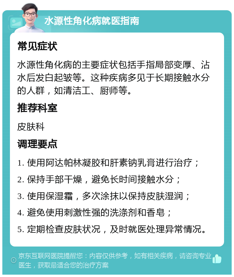 水源性角化病就医指南 常见症状 水源性角化病的主要症状包括手指局部变厚、沾水后发白起皱等。这种疾病多见于长期接触水分的人群，如清洁工、厨师等。 推荐科室 皮肤科 调理要点 1. 使用阿达帕林凝胶和肝素钠乳膏进行治疗； 2. 保持手部干燥，避免长时间接触水分； 3. 使用保湿霜，多次涂抹以保持皮肤湿润； 4. 避免使用刺激性强的洗涤剂和香皂； 5. 定期检查皮肤状况，及时就医处理异常情况。