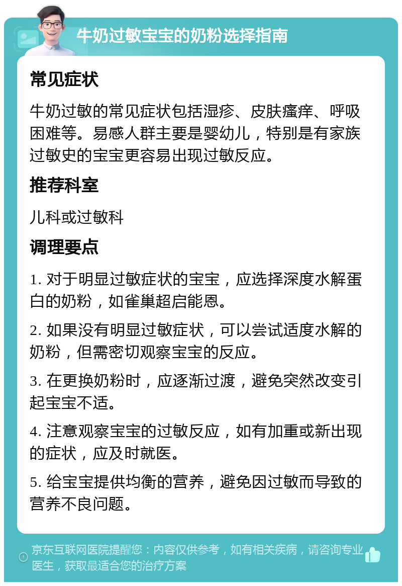 牛奶过敏宝宝的奶粉选择指南 常见症状 牛奶过敏的常见症状包括湿疹、皮肤瘙痒、呼吸困难等。易感人群主要是婴幼儿，特别是有家族过敏史的宝宝更容易出现过敏反应。 推荐科室 儿科或过敏科 调理要点 1. 对于明显过敏症状的宝宝，应选择深度水解蛋白的奶粉，如雀巢超启能恩。 2. 如果没有明显过敏症状，可以尝试适度水解的奶粉，但需密切观察宝宝的反应。 3. 在更换奶粉时，应逐渐过渡，避免突然改变引起宝宝不适。 4. 注意观察宝宝的过敏反应，如有加重或新出现的症状，应及时就医。 5. 给宝宝提供均衡的营养，避免因过敏而导致的营养不良问题。