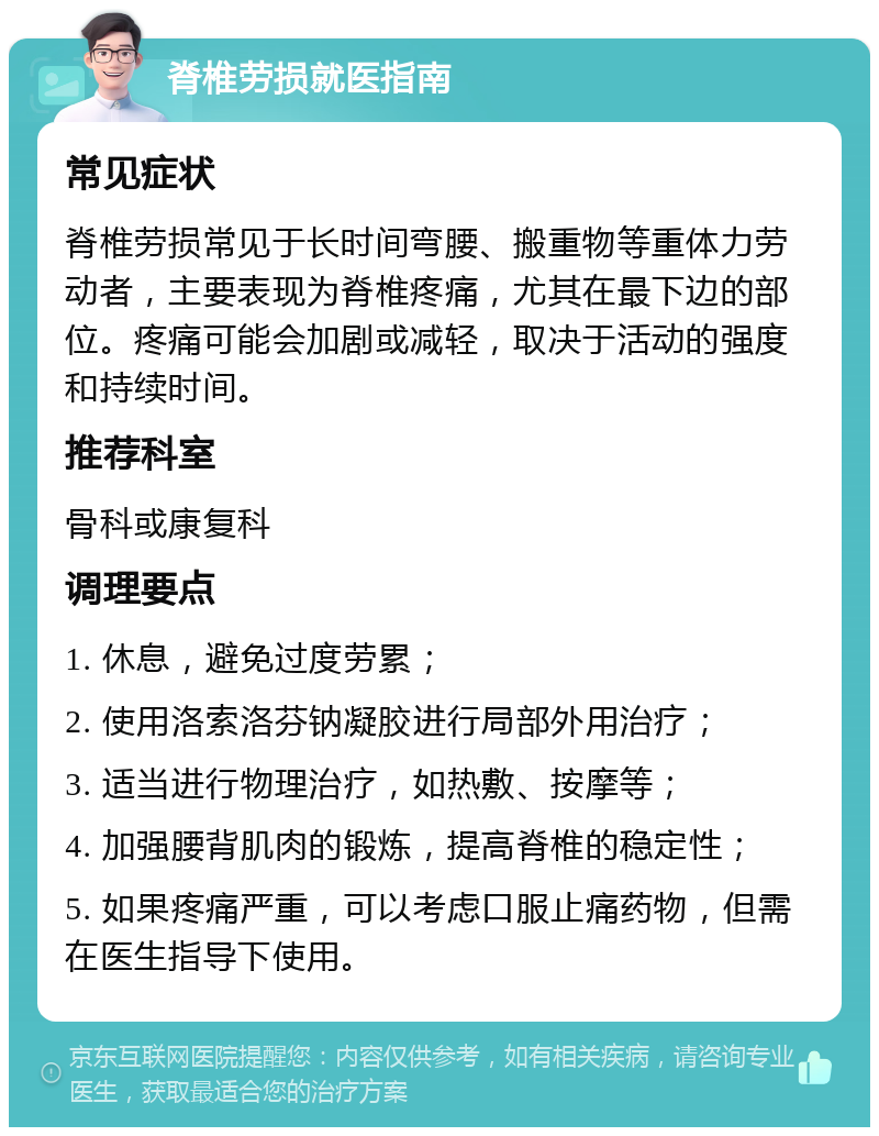 脊椎劳损就医指南 常见症状 脊椎劳损常见于长时间弯腰、搬重物等重体力劳动者，主要表现为脊椎疼痛，尤其在最下边的部位。疼痛可能会加剧或减轻，取决于活动的强度和持续时间。 推荐科室 骨科或康复科 调理要点 1. 休息，避免过度劳累； 2. 使用洛索洛芬钠凝胶进行局部外用治疗； 3. 适当进行物理治疗，如热敷、按摩等； 4. 加强腰背肌肉的锻炼，提高脊椎的稳定性； 5. 如果疼痛严重，可以考虑口服止痛药物，但需在医生指导下使用。