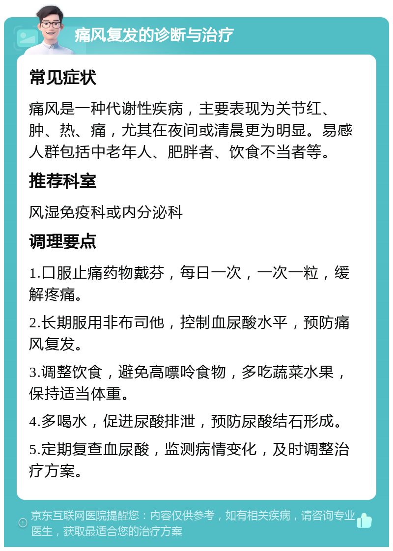 痛风复发的诊断与治疗 常见症状 痛风是一种代谢性疾病，主要表现为关节红、肿、热、痛，尤其在夜间或清晨更为明显。易感人群包括中老年人、肥胖者、饮食不当者等。 推荐科室 风湿免疫科或内分泌科 调理要点 1.口服止痛药物戴芬，每日一次，一次一粒，缓解疼痛。 2.长期服用非布司他，控制血尿酸水平，预防痛风复发。 3.调整饮食，避免高嘌呤食物，多吃蔬菜水果，保持适当体重。 4.多喝水，促进尿酸排泄，预防尿酸结石形成。 5.定期复查血尿酸，监测病情变化，及时调整治疗方案。