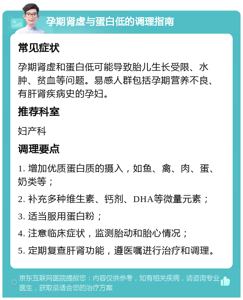 孕期肾虚与蛋白低的调理指南 常见症状 孕期肾虚和蛋白低可能导致胎儿生长受限、水肿、贫血等问题。易感人群包括孕期营养不良、有肝肾疾病史的孕妇。 推荐科室 妇产科 调理要点 1. 增加优质蛋白质的摄入，如鱼、禽、肉、蛋、奶类等； 2. 补充多种维生素、钙剂、DHA等微量元素； 3. 适当服用蛋白粉； 4. 注意临床症状，监测胎动和胎心情况； 5. 定期复查肝肾功能，遵医嘱进行治疗和调理。