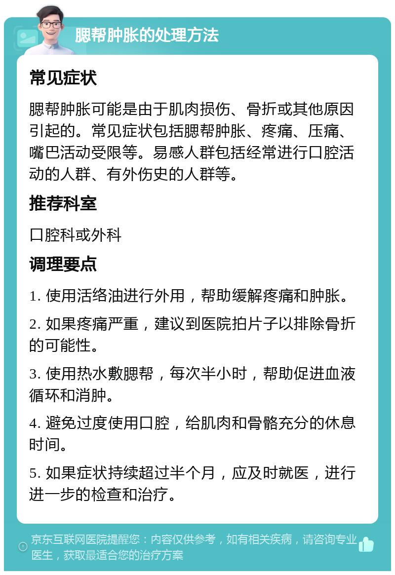 腮帮肿胀的处理方法 常见症状 腮帮肿胀可能是由于肌肉损伤、骨折或其他原因引起的。常见症状包括腮帮肿胀、疼痛、压痛、嘴巴活动受限等。易感人群包括经常进行口腔活动的人群、有外伤史的人群等。 推荐科室 口腔科或外科 调理要点 1. 使用活络油进行外用，帮助缓解疼痛和肿胀。 2. 如果疼痛严重，建议到医院拍片子以排除骨折的可能性。 3. 使用热水敷腮帮，每次半小时，帮助促进血液循环和消肿。 4. 避免过度使用口腔，给肌肉和骨骼充分的休息时间。 5. 如果症状持续超过半个月，应及时就医，进行进一步的检查和治疗。