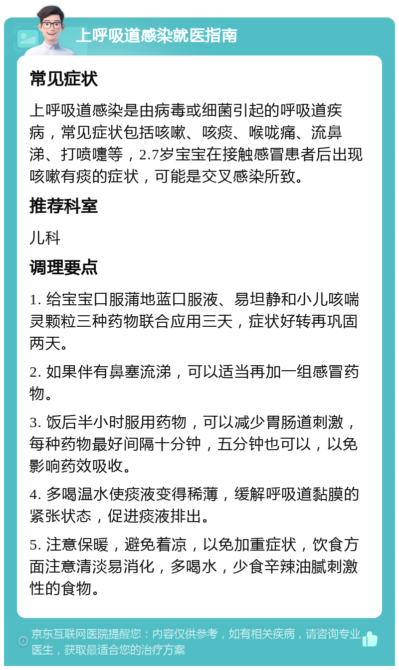 上呼吸道感染就医指南 常见症状 上呼吸道感染是由病毒或细菌引起的呼吸道疾病，常见症状包括咳嗽、咳痰、喉咙痛、流鼻涕、打喷嚏等，2.7岁宝宝在接触感冒患者后出现咳嗽有痰的症状，可能是交叉感染所致。 推荐科室 儿科 调理要点 1. 给宝宝口服蒲地蓝口服液、易坦静和小儿咳喘灵颗粒三种药物联合应用三天，症状好转再巩固两天。 2. 如果伴有鼻塞流涕，可以适当再加一组感冒药物。 3. 饭后半小时服用药物，可以减少胃肠道刺激，每种药物最好间隔十分钟，五分钟也可以，以免影响药效吸收。 4. 多喝温水使痰液变得稀薄，缓解呼吸道黏膜的紧张状态，促进痰液排出。 5. 注意保暖，避免着凉，以免加重症状，饮食方面注意清淡易消化，多喝水，少食辛辣油腻刺激性的食物。