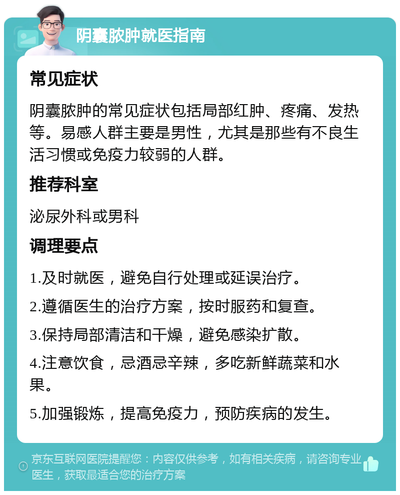 阴囊脓肿就医指南 常见症状 阴囊脓肿的常见症状包括局部红肿、疼痛、发热等。易感人群主要是男性，尤其是那些有不良生活习惯或免疫力较弱的人群。 推荐科室 泌尿外科或男科 调理要点 1.及时就医，避免自行处理或延误治疗。 2.遵循医生的治疗方案，按时服药和复查。 3.保持局部清洁和干燥，避免感染扩散。 4.注意饮食，忌酒忌辛辣，多吃新鲜蔬菜和水果。 5.加强锻炼，提高免疫力，预防疾病的发生。