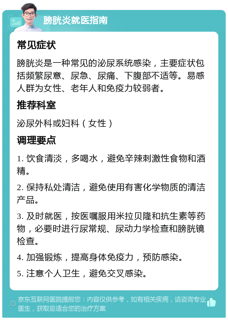 膀胱炎就医指南 常见症状 膀胱炎是一种常见的泌尿系统感染，主要症状包括频繁尿意、尿急、尿痛、下腹部不适等。易感人群为女性、老年人和免疫力较弱者。 推荐科室 泌尿外科或妇科（女性） 调理要点 1. 饮食清淡，多喝水，避免辛辣刺激性食物和酒精。 2. 保持私处清洁，避免使用有害化学物质的清洁产品。 3. 及时就医，按医嘱服用米拉贝隆和抗生素等药物，必要时进行尿常规、尿动力学检查和膀胱镜检查。 4. 加强锻炼，提高身体免疫力，预防感染。 5. 注意个人卫生，避免交叉感染。