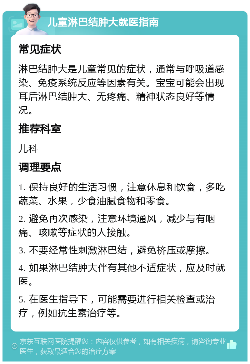 儿童淋巴结肿大就医指南 常见症状 淋巴结肿大是儿童常见的症状，通常与呼吸道感染、免疫系统反应等因素有关。宝宝可能会出现耳后淋巴结肿大、无疼痛、精神状态良好等情况。 推荐科室 儿科 调理要点 1. 保持良好的生活习惯，注意休息和饮食，多吃蔬菜、水果，少食油腻食物和零食。 2. 避免再次感染，注意环境通风，减少与有咽痛、咳嗽等症状的人接触。 3. 不要经常性刺激淋巴结，避免挤压或摩擦。 4. 如果淋巴结肿大伴有其他不适症状，应及时就医。 5. 在医生指导下，可能需要进行相关检查或治疗，例如抗生素治疗等。