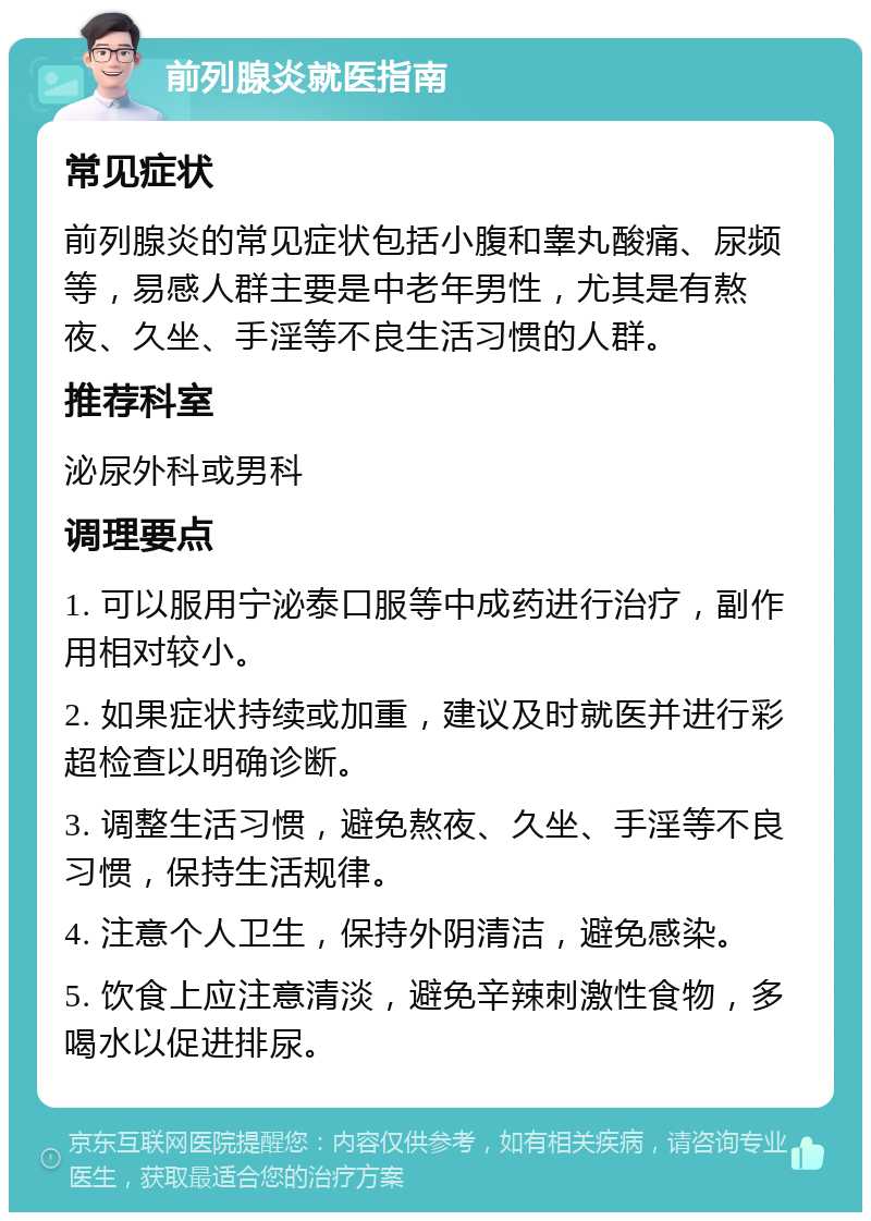 前列腺炎就医指南 常见症状 前列腺炎的常见症状包括小腹和睾丸酸痛、尿频等，易感人群主要是中老年男性，尤其是有熬夜、久坐、手淫等不良生活习惯的人群。 推荐科室 泌尿外科或男科 调理要点 1. 可以服用宁泌泰口服等中成药进行治疗，副作用相对较小。 2. 如果症状持续或加重，建议及时就医并进行彩超检查以明确诊断。 3. 调整生活习惯，避免熬夜、久坐、手淫等不良习惯，保持生活规律。 4. 注意个人卫生，保持外阴清洁，避免感染。 5. 饮食上应注意清淡，避免辛辣刺激性食物，多喝水以促进排尿。